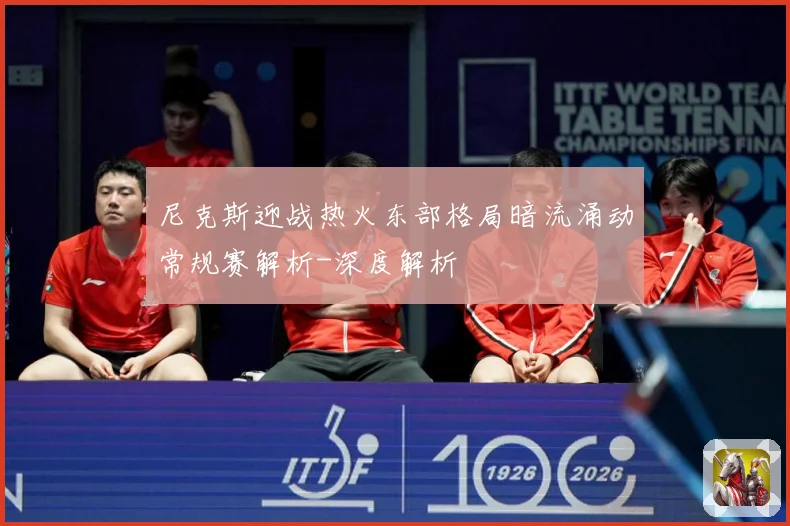 尼克斯迎战热火东部格局暗流涌动常规赛解析-深度解析