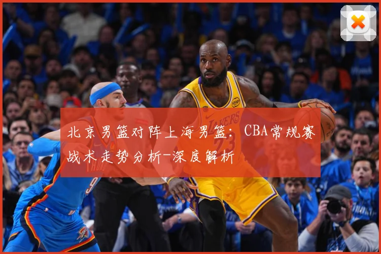 北京男篮对阵上海男篮：CBA常规赛战术走势分析-深度解析