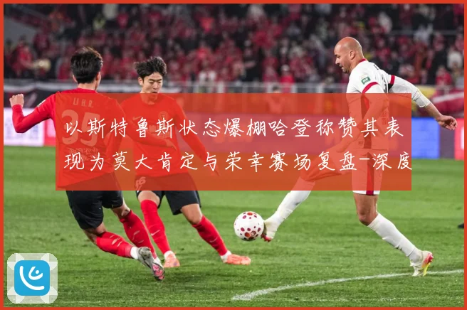 以斯特鲁斯状态爆棚哈登称赞其表现为莫大肯定与荣幸赛场复盘-深度解析