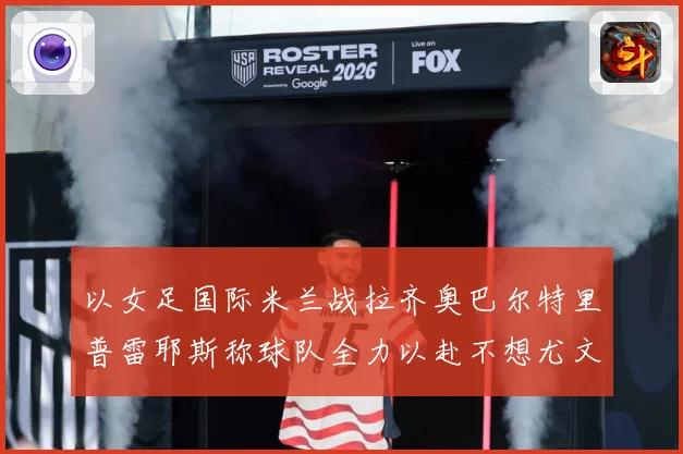 以女足国际米兰战拉齐奥巴尔特里普雷耶斯称球队全力以赴不想尤文成长观察-深度解析