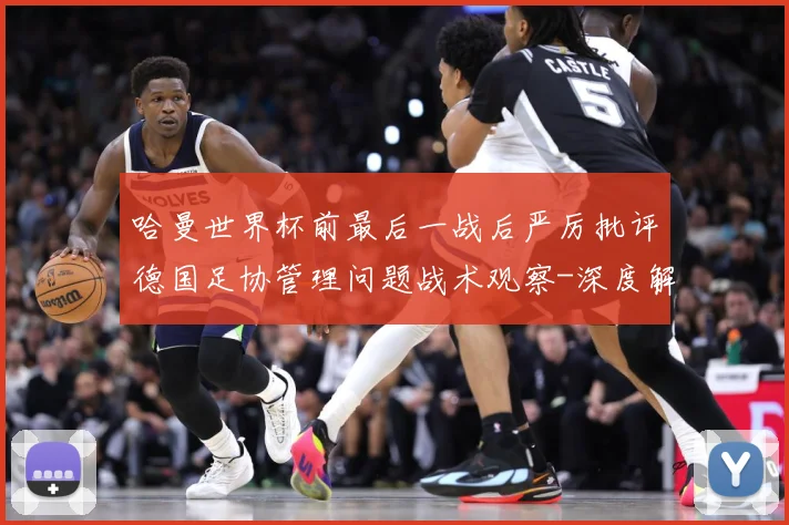哈曼世界杯前最后一战后严厉批评德国足协管理问题战术观察-深度解析